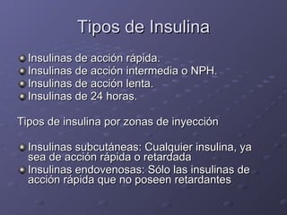 Tipos de Insulina Insulinas de acción rápida.  Insulinas de acción intermedia o NPH.  Insulinas de acción lenta.  Insulinas de 24 horas. Tipos de insulina por zonas de inyección Insulinas subcutáneas: Cualquier insulina, ya sea de acción rápida o retardada  Insulinas endovenosas: Sólo las insulinas de acción rápida que no poseen retardantes  