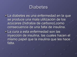 Diabetes La diabetes es una enfermedad en la que se produce una mala utilización de los azúcares (hidratos de carbono),como consecuencia de una falta de insulina. La cura a esta enfermedad son las inyección de insulina, las cuales hacen el mismo papel que la insulina que les hace falta. 