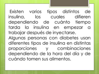 Existen varios tipos distintos de
insulina,     los    cuales     difieren
dependiendo de cuánto tiempo
tarda la insulina en empezar a
trabajar después de inyectarse.
Algunas personas con diabetes usan
diferentes tipos de insulina en distintas
proporciones      y     combinaciones
dependiendo de la hora del día y de
cuándo tomen sus alimentos.
 