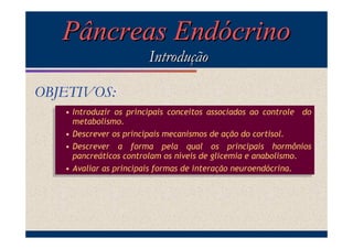 Pâncreas Endócrino
Introdução
OBJETIVOS:
• Introduzir os principais conceitos associados ao controle do
• Introduzir os principais conceitos associados ao controle do
metabolismo.
metabolismo.
• Descrever os principais mecanismos de ação do cortisol.
• Descrever os principais mecanismos de ação do cortisol.
• Descrever a forma pela qual os principais hormônios
• Descrever a forma pela qual os principais hormônios
pancreáticos controlam os níveis de glicemia e anabolismo.
pancreáticos controlam os níveis de glicemia e anabolismo.
• Avaliar as principais formas de interação neuroendócrina.
• Avaliar as principais formas de interação neuroendócrina.

 