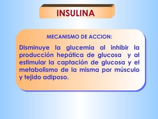INSULINA 
MECANISMO DE ACCION: 
Disminuye la glucemia al inhibir la 
producción hepática de glucosa y al 
estimular la captación de glucosa y el 
metabolismo de la misma por músculo 
y tejido adiposo. 
 