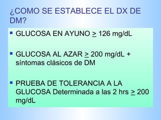 ¿COMO SE ESTABLECE EL DX DE 
DM? 
 GLUCOSA EN AYUNO > 126 mg/dL 
 GLUCOSA AL AZAR > 200 mg/dL + 
síntomas clásicos de DM 
 PRUEBA DE TOLERANCIA A LA 
GLUCOSA Determinada a las 2 hrs > 200 
mg/dL 
 