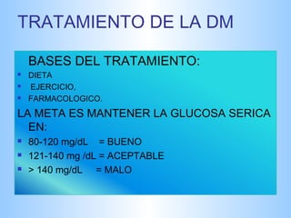 TRATAMIENTO DE LA DM 
BASES DEL TRATAMIENTO: 
 DIETA 
 EJERCICIO, 
 FARMACOLOGICO. 
LA META ES MANTENER LA GLUCOSA SERICA 
EN: 
 80-120 mg/dL = BUENO 
 121-140 mg /dL = ACEPTABLE 
 > 140 mg/dL = MALO 
 