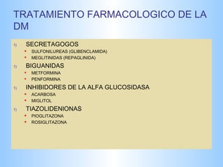 TRATAMIENTO FARMACOLOGICO DE LA 
DM 
1) SECRETAGOGOS 
 SULFONILUREAS (GLIBENCLAMIDA) 
 MEGLITINIDAS (REPAGLINIDA) 
1) BIGUANIDAS 
 METFORMINA 
 PENFORMINA 
1) INHIBIDORES DE LA ALFA GLUCOSIDASA 
 ACARBOSA 
 MIGLITOL 
1) TIAZOLIDENIONAS 
 PIOGLITAZONA 
 ROSIGLITAZONA 
 