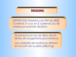 IINNSSUULLIINNAA 
DEFINICION: Proteína con PM de 5808. 
Contiene 51 a.a. en 2 cadenas (A y B) 
unidas por puentes disulfuro. 
Se produce en las cel. Beta de los 
islotes de Langerhans pancreáticos. 
Las unidades de insulina se definen 
en función de su peso (28U/mg) 
 