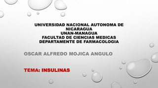 UNIVERSIDAD NACIONAL AUTONOMA DE
NICARAGUA
UNAN-MANAGUA
FACULTAD DE CIENCIAS MEDICAS
DEPARTAMENTE DE FARMACOLOGIA
OSCAR ALFREDO MOJICA ANGULO
TEMA: INSULINAS
 