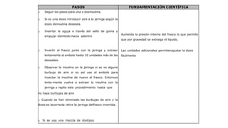 PASOS FUNDAMENTACIÓN CIENTÍFICA
o Seguir los pasos para una o dosinsulina.
o Si es una dosis introducir aire a la jeringa según la
dosis deinsulina deseada.
o Insertar la aguja a través del sello de goma y
empujar elembolo hacia adentro
Aumenta la presión interna del frasco lo que permite
que por gravedad se extraiga el líquido.
o Invertir el frasco junto con la jeringa y extraer
lentamente el embolo hasta 10 unidades más de las
deseadas.
o Observar la insulina en la jeringa si se ve alguna
burbuja de aire si es así use el embolo para
inyectar la insulina de nuevo al frasco. Entonces
lenta-mente vuelva a extraer la insulina con la
jeringa y repita este procedimiento hasta que
no haya burbujas de aire
Las unidades adicionales permitenajustar la dosis
fácilmente
o Cuando se han eliminado las burbujas de aire y la
dosis es lacorrecta retire la jeringa delfrasco invertida.
o Si se usa una mezcla de dostipos
 