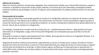 Aditivos de la insulina
Todas las insulinas contienen componentes agregados. Esos componentes impiden que se desarrollen bacterias y ayudan a
mantener un equilibrio neutral entre ácidos y bases. Además, las insulinas de acción intermedia y prolongada también
contienen sustancias que prolongan su acción. En algunos casos excepcionales, los aditivos pueden provocar una reacción
alérgica.
Conservación de la insulina
Si bien algunos fabricantes recomiendan guardar la insulina en el refrigerador, aplicarse una inyección de insulina cuando
está fría puede ser más doloroso de lo habitual. Para contrarrestar esa reacción, muchos proveedores sugieren guardar el
envase de insulina que está en uso a temperatura ambiente. La insulina a temperatura ambiente dura aproximadamente un
(1) mes. Hoy en día se mantiene en refrigeración.
Sin embargo, recuerde que si compra más de un frasco por vez – posiblemente para ahorrar–, debe guardar los frascos
adicionales en el refrigerador. Luego, retire el frasco del refrigerador con anticipación para que esté lista a la hora de
inyectarse.
No guarde la insulina en lugares extremadamente fríos o cálidos. Nunca guarde la insulina en el congelador (freezer), ni la
deje al rayo del sol, ni en la guantera del automóvil.
Asegúrese de verificar la fecha de vencimiento, especialmente si ya hace un tiempo que la compró. No utilice la insulina
después de la fecha de vencimiento y examine el frasco detenidamente para asegurase de que la insulina tenga un aspecto
normal antes de introducirla en la jeringa. Si utiliza insulina regular, verifique que no haya partículas ni decoloración. Si
utiliza NPH o lenta, verifique que no haya cristales en la parte interna del envase, y que la insulina no contenga pequeñas
partículas o terrones.
 