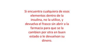 Si encuentra cualquiera de esos
elementos dentro de la
insulina, no la utilice, y
devuelva el frasco sin abrir a la
farmacia para que se la
cambien por otra en buen
estado o le devuelvan su
dinero.
 