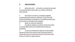 5. PRECAUCIONES
• Antes de servir la insulina, revísela de acuerdo
a las características de la que va a utilizar y fecha de
vencimiento.
• No utilice la insulina si al haberla agitado
suavemente permanece en el fondo, si hay masa de
insulina flotando en el líquido o si se adhieren partículas
de insulina en el fondo o los costados.
• Rotar los sitios de inyección.
• Cuando se prepara una dosis mixta de insulina
la mezcla debe hacerse inmediatamente antes de
inyectarla.
• Si usa una mezcla de 2 tipos de insulina debe
extraer primero la de acción más corta para evitar la
mezcla de esta con la del otro frasco, lo cual haría más
lenta su función en dosis futuras.
 