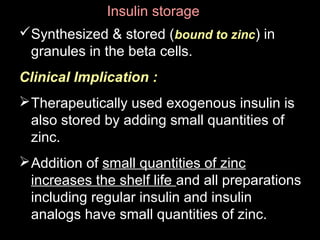 Insulin storageInsulin storage
Synthesized & stored (bound to zinc) in
granules in the beta cells.
Clinical Implication :
Therapeutically used exogenous insulin is
also stored by adding small quantities of
zinc.
Addition of small quantities of zinc
increases the shelf life and all preparations
including regular insulin and insulin
analogs have small quantities of zinc.
 