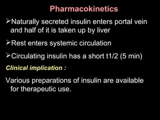 PharmacokineticsPharmacokinetics
Naturally secreted insulin enters portal vein
and half of it is taken up by liver
Rest enters systemic circulation
Circulating insulin has a short t1/2 (5 min)
Clinical implication :
Various preparations of insulin are available
for therapeutic use.
 
