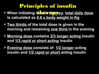 Principles of insulin
therapy When initiating insulin therapy, total daily dose
is calculated as 0.6 x body weight in Kg
 Two thirds of the total dose is given in the
morning and remaining one third in the evening
 Morning dose contains 2/3 longer acting insulin
and 1/3 rapid or short acting insulin
 Evening dose consists of 1/2 longer acting
insulin and 1/2 rapid or short acting insulin
 