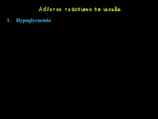 A d v e r se r e ac t ion s t o in su lin
1. Hypoglycaemia
Hunger, sweating, anxiety, palpitation, tremor (sympathetic
stimulation)
Headache, dizziness, visual disturbances ( glucose deprivation
to brain)
Treatment : Glucose oral or i.v., glucagon 0.5-1mg i.v. or
adrenaline 0.2 mg s.c.
2. Lipoatrophy & lipohypertrophy
3. Insulin Allergy & resistance – Urticaria, angioedema,
anaphylaxis
4. Local reactions – Swelling, erythema, lipodystrophy
 