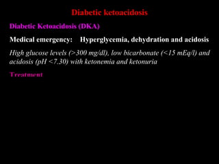 Diabetic ketoacidosis
Diabetic Ketoacidosis (DKA)
Medical emergency: Hyperglycemia, dehydration and acidosis
High glucose levels (>300 mg/dl), low bicarbonate (<15 mEq/l) and
acidosis (pH <7.30) with ketonemia and ketonuria
Treatment
Insulin : 0.1 – 0.2 U/Kg i.v. bolus, followed by 0.1 U/Kg/h infusion,
after 4-6 h reduce to 2-3 U/h (if BGL , 300 mg %)
i.v. fluids & supportive measures: Normal saline 1 l/h reduce to
0.5 l/4h when BSL reaches 300 mg%, 5% glucose in 1/2N saline
Potassium Chloride
Sodium Bicarbonate
Antibiotics
 