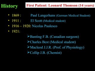 History
• 1869 : Paul Langerhans (German Medical Student)
• 1911 : El Scott (Medical student)
• 1916 – 1920: Nicolas Paulesco
• 1921:
Banting F.B. (Canadian surgeon)
Charles Best (Medical student)
Macleod J.J.R. (Prof. of Physiology)
Collip J.B. (Chemist)
First Patient: Leonard Thomson (14 years)
 