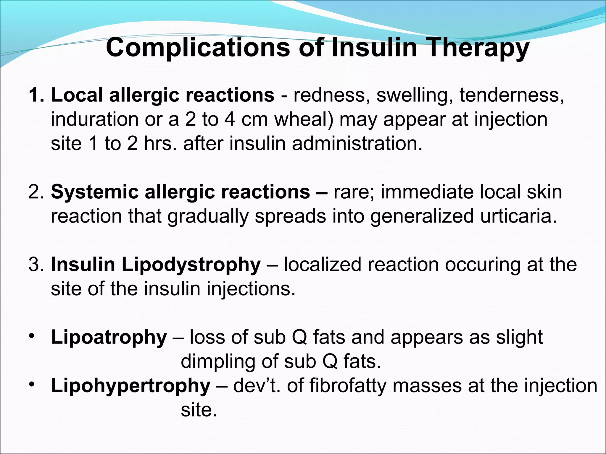 Complications of Insulin Therapy
1. Local allergic reactions - redness, swelling, tenderness,
induration or a 2 to 4 cm wheal) may appear at injection
site 1 to 2 hrs. after insulin administration.
2. Systemic allergic reactions – rare; immediate local skin
reaction that gradually spreads into generalized urticaria.
3. Insulin Lipodystrophy – localized reaction occuring at the
site of the insulin injections.
• Lipoatrophy – loss of sub Q fats and appears as slight
dimpling of sub Q fats.
• Lipohypertrophy – dev’t. of fibrofatty masses at the injection
site.
 