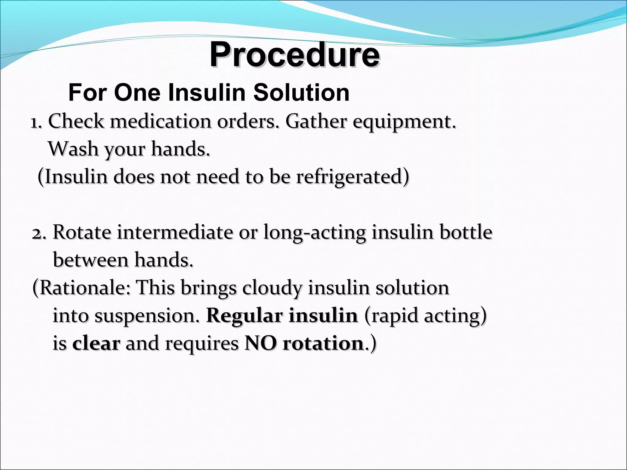ProcedureProcedure
1. Check medication orders. Gather equipment.1. Check medication orders. Gather equipment.
Wash your hands.Wash your hands.
(Insulin does not need to be refrigerated)(Insulin does not need to be refrigerated)
2. Rotate intermediate or long-acting insulin bottle2. Rotate intermediate or long-acting insulin bottle
between hands.between hands.
(Rationale: This brings cloudy insulin solution(Rationale: This brings cloudy insulin solution
into suspension.into suspension. RegularRegular insulininsulin (rapid acting)(rapid acting)
isis clearclear and requiresand requires NO rotationNO rotation.).)
For One Insulin Solution
 