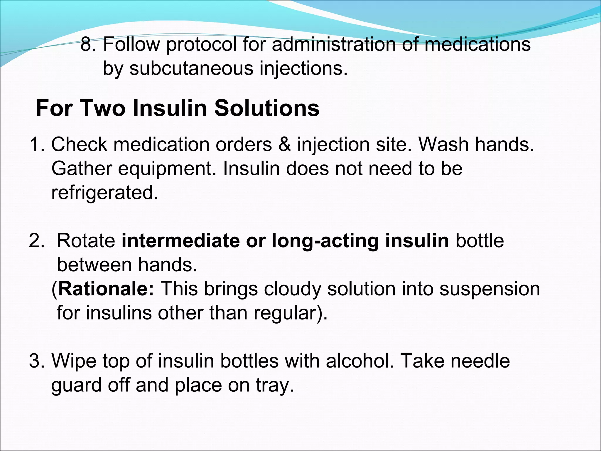 8. Follow protocol for administration of medications
by subcutaneous injections.
For Two Insulin Solutions
1. Check medication orders & injection site. Wash hands.
Gather equipment. Insulin does not need to be
refrigerated.
2. Rotate intermediate or long-acting insulin bottle
between hands.
(Rationale: This brings cloudy solution into suspension
for insulins other than regular).
3. Wipe top of insulin bottles with alcohol. Take needle
guard off and place on tray.
 