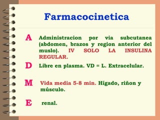 Farmacocinetica A Administracion por via subcutanea (abdomen, brazos y region anterior del muslo).  IV SOLO LA INSULINA REGULAR. D Libre en plasma. VD = L. Extracelular. M Vida media 5-8 min.   Hígado, riñon y músculo. E renal. 