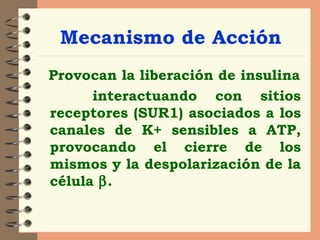 Mecanismo de Acción Provocan la liberación de insulina interactuando con sitios receptores (SUR1) asociados a los canales de K+ sensibles a ATP, provocando el cierre de los mismos y la despolarización de la célula   . 