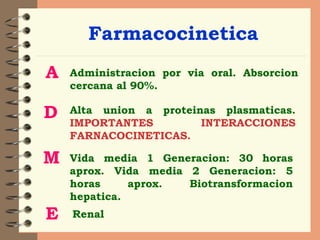 Farmacocinetica A Administracion por via oral. Absorcion cercana al 90%. D Alta union a proteinas plasmaticas.  IMPORTANTES INTERACCIONES FARNACOCINETICAS. M Vida media 1 Generacion: 30 horas aprox. Vida media 2 Generacion: 5 horas aprox. Biotransformacion hepatica.  E Renal 