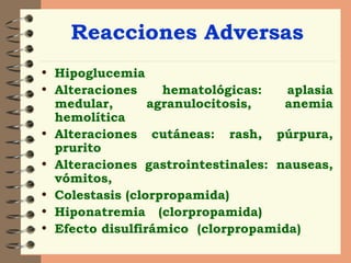 Reacciones Adversas Hipoglucemia Alteraciones hematológicas: aplasia medular, agranulocitosis, anemia hemolítica  Alteraciones cutáneas: rash, púrpura, prurito Alteraciones gastrointestinales: nauseas, vómitos,  Colestasis (clorpropamida) Hiponatremia  (clorpropamida)  Efecto disulfirámico  (clorpropamida)  