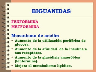 BIGUANIDAS FENFORMINA  METFORMINA Mecanismo de acción Aumento de la utilización periférica de glucosa. Aumento de la afinidad  de la insulina a sus receptores. Aumento de la glucólisis anaeróbica (fenformina). Mejora el metabolismo lipídico.  