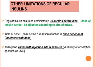 OTHER LIMITATIONS OF REGULAR
INSULINS


Regular insulin has to be administered 30-45mins before meal - dose of
insulin cannot be adjusted according to size of meals.



Time of onset, peak action & duration of action is dose dependent
(increases with dose)



Absorption varies with injection site & exercise (variability of absorption
as much as 25%)

 