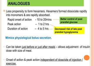 ANALOGUES


Less propensity to form hexamers. Hexamers formed dissociate rapidly
into monomers & are rapidly absorbed.
Better control of post
Rapid onset of action - 10 to 20mins
prandial glucose
Peak action
– 1 to 2 hrs
Duration of action
– 4 to 5 hrs
Decreased risk of late post
prandial hypoglycemia

Mimics physiological bolus secretion.
o

Can be taken just before or just after meals – allows adjustment of insulin
dose with size of meal.

o

Onset of action & peak action independent of dose/site of injection /
exercise.

 