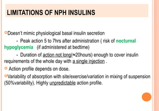 LIMITATIONS OF NPH INSULINS
Doesn’t

mimic physiological basal insulin secretion
- Peak action 5 to 7hrs after administration ( risk of nocturnal
hypoglycemia (if administered at bedtime)
- Duration of action not long(≈20hours) enough to cover insulin
requirements of the whole day with a single injection .
 Action profile depends on dose.
Variability of absorption with site/exercise/variation in mixing of suspension
(50%variability). Highly unpredictable action profile.

 