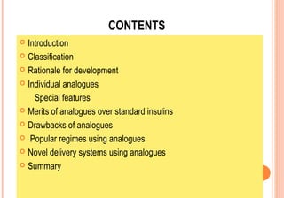 CONTENTS
Introduction
 Classification
 Rationale for development
 Individual analogues
Special features
 Merits of analogues over standard insulins
 Drawbacks of analogues
 Popular regimes using analogues
 Novel delivery systems using analogues
 Summary


 