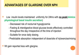 ADVANTAGES OF GLARGINE OVER NPH



Low insulin levels maintained uniformly for 24hrs with no peak(mimics
physiological basal insulin secretion)
- Decreased risk of nocturnal hypoglycemia
- Fasting & interdigestive blood glucose levels effectively controlled
throughout the day irrespective of the time of injection
- Suitable for once daily dosing.
- Predictable absorption independent of dose/site of inj/exercise/mixing



Wt gain reported less with glargine.

 