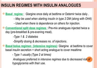 INSULIN REGIMES WITH INSULIN ANALOGUES
Basal regime : Glargine once daily at bedtime or Detemir twice daily .
- May be used when starting insulin in type 2 DM (along with OHA)
- Used when there is dependence on others for injection.
 Conventional split dose regimes : Pre-mix analogues injected twice a
day (pre-breakfast & pre-evening meal).
-Type 1 & 2 diabetes
-Simplify dosing & decreases no. of injections.
 Basal bolus regimen (intensive regimes): Glargine at bedtime to cover
basal insulin secretion + short acting analogue to cover mealtime
- Type 1 usually (Type 2 at times)
Analogues preferred in intensive regimes due to decreased risk of
hypoglycemia with their use.


 