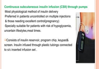 Continuous subcutaneous insulin infusion (CSII) through pumps
-Most physiological method of insulin delivery
-Preferred in patients uncontrolled on multiple injections
& those needing excellent control(pregnancy)
-Specially suitable for patients with risk of hypoglycemia,
uncertain lifestyles,meal times.
Consists

of insulin reservoir, program chip, keypad&
screen. Insulin infused through plastic tubings connected
to s/c inserted infusion set .

 