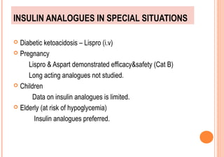 INSULIN ANALOGUES IN SPECIAL SITUATIONS
Diabetic ketoacidosis – Lispro (i.v)
 Pregnancy
Lispro & Aspart demonstrated efficacy&safety (Cat B)
Long acting analogues not studied.
 Children
Data on insulin analogues is limited.
 Elderly (at risk of hypoglycemia)
Insulin analogues preferred.


 