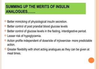 SUMMING UP THE MERITS OF INSULIN
ANALOGUES…….
Better mimicking of physiological insulin secretion.
 Better control of post prandial blood glucose levels
 Better control of glucose levels in the fasting, interdigestive period.
 Lesser risk of hypoglycemia.
 Action profile independent of dose/site of inj/exercise- more predictable
action.
 Greater flexibility with short acting analogues as they can be given at
meal times.


 