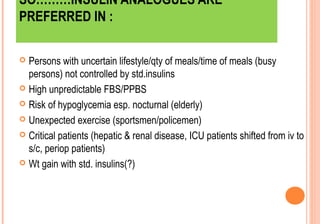 SO………INSULIN ANALOGUES ARE
PREFERRED IN :
Persons with uncertain lifestyle/qty of meals/time of meals (busy
persons) not controlled by std.insulins
 High unpredictable FBS/PPBS
 Risk of hypoglycemia esp. nocturnal (elderly)
 Unexpected exercise (sportsmen/policemen)
 Critical patients (hepatic & renal disease, ICU patients shifted from iv to
s/c, periop patients)
 Wt gain with std. insulins(?)


 