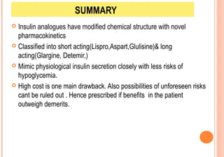 SUMMARY
Insulin analogues have modified chemical structure with novel
pharmacokinetics
 Classified into short acting(Lispro,Aspart,Glulisine)& long
acting(Glargine, Detemir,)
 Mimic physiological insulin secretion closely with less risks of
hypoglycemia.
 High cost is one main drawback. Also possibilities of unforeseen risks
cant be ruled out . Hence prescribed if benefits in the patient
outweigh demerits.


 