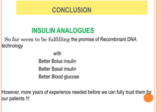 CONCLUSION
INSULIN ANALOGUES
So far seem to be fulfilling the promise of Recombinant DNA
technology
with
Better Bolus insulin
Better Basal insulin
Better Blood glucose
However, more years of experience needed before we can fully trust them for
our patients !!!

 