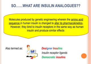 SO……WHAT ARE INSULIN ANALOGUES??
Molecules produced by genetic engineering wherein the amino acid
sequence in human insulin is changed to alter its pharmacokinetics.
However, they bind to insulin receptors in the same way as human
insulin and produce similar effects

Also termed as:

Designer Insulins
Insulin receptor ligands
Democratic insulins

 