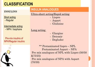 CLASSIFICATION
INSULINS

Short acting
- Regular
Intermediate acting
- NPH / Isophane
Pre-mix insulins of
NPH/Regular insulins

INSULIN ANALOGUES
Ultra-short acting/Rapid acting
- Lispro
- Aspart
- Glulisine
Long acting
- Glargine
- Detemir
- Degludec
** Protaminated lispro – NPL
Protaminated Aspart – NPA
Pre mix analogues of NPL with Lispro (50/50
&75/25)
Pre mix analogues of NPA with Aspart
(70/30)

 