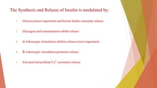 The Synthesis and Release of Insulin is modulated by:
1. Glucose (most important) and ketone bodies stimulate release.
2. Glucagon and somatostation inhibit release
3. α-Adrenergic stimulation inhibits release (most important).
4. β-Adrenergic stimulation promotes release.
5. Elevated intracellular Ca2+ promotes release.
 