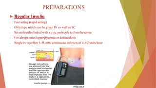 PREPARATIONS
 Regular Insulin
- Fast acting (rapid acting)
- Only type which can be given IV as well as SC
- Six molecules linked with a zinc molecule to form hexamer
- For abrupt onset hyperglycemia or ketoacidosis
- Single iv injection 1-5Units/ continuous infusion of 0.5-2 units/hour
 