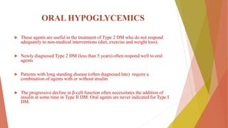 ORAL HYPOGLYCEMICS
 These agents are useful in the treatment of Type 2 DM who do not respond
adequately to non-medical interventions (diet, exercise and weight loss).
 Newly diagnosed Type 2 DM (less than 5 years) often respond well to oral
agents
 Patients with long standing disease (often diagnosed late) require a
combination of agents with or without insulin.
 The progressive decline in β-cell function often necessitates the addition of
insulin at some time in Type II DM. Oral agents are never indicated for Type I
DM.
 