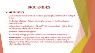 BIGUANIDES
 METFORMIN
- Classified as an insulin sensitizer- increases glucose uptake and utilization by target
tissues
- Mechanism of action : Reduces plasma glucose levels by inhibiting hepatic
gluconeogenesis.
- It also reduces hyperlipidemia (↓LDL and VLDL cholesterol and ↑ HDL). Lipid
lowering requires 4-6 weeks of treatment.
- Metformin also decreases appetite.
- It is the only oral hypoglycemic shown to reduce cardiovascular mortality.
- Adverse effects: Hypoglycemia occurs only when combined with other agents.
Rarely severe lactic acidosis is associated with metformin use particularly in
diabetics with CHF. Drug interactions with cimetidine, furosemide, nifedipine and
others have been identified.
 