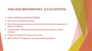 THIAZOLIDINEDIONES (GLITAZONES)
 PIOGLITAZONE and ROSIGLITAZONE
 These agents are insulin sensitizers
 They do not promote insulin secretion from β-cells but insulin is necessary for
them to be effective
 Act principally at adipose tissue and skeletal muscles to decrease insulin
resistance
 Clinical effect takes 4-12 weeks to be evident
 SIDE EFFECTS- Weight gain, can induce hepatic dysfunction
 