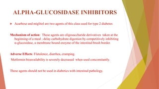 ΑLPHA-GLUCOSIDASE INHIBITORS
 Acarbose and miglitol are two agents of this class used for type 2 diabetes
Mechanism of action: These agents are oligosaccharide derivatives taken at the
beginning of a meal ; delay carbohydrate digestion by competitively inhibiting
α-glucosidase, a membrane bound enzyme of the intestinal brush border.
Adverse Effects: Flatulence, diarrhea, cramping.
Metformin bioavailability is severely decreased when used concomitantly.
These agents should not be used in diabetics with intestinal pathology.
 