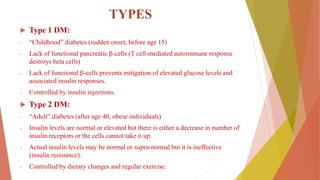 TYPES
 Type 1 DM:
- “Childhood” diabetes (sudden onset, before age 15)
- Lack of functional pancreatic β-cells (T cell-mediated autoimmune response
destroys beta cells)
- Lack of functional β-cells prevents mitigation of elevated glucose levels and
associated insulin responses.
- Controlled by insulin injections.
 Type 2 DM:
- “Adult” diabetes (after age 40, obese individuals)
- Insulin levels are normal or elevated but there is either a decrease in number of
insulin receptors or the cells cannot take it up.
- Actual insulin levels may be normal or supra-normal but it is ineffective
(insulin resistance).
- Controlled by dietary changes and regular exercise.
 