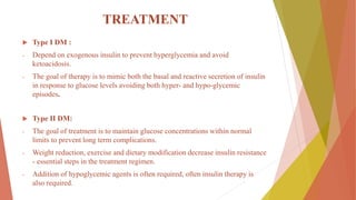 TREATMENT
 Type I DM :
- Depend on exogenous insulin to prevent hyperglycemia and avoid
ketoacidosis.
- The goal of therapy is to mimic both the basal and reactive secretion of insulin
in response to glucose levels avoiding both hyper- and hypo-glycemic
episodes.
 Type II DM:
- The goal of treatment is to maintain glucose concentrations within normal
limits to prevent long term complications.
- Weight reduction, exercise and dietary modification decrease insulin resistance
- essential steps in the treatment regimen.
- Addition of hypoglycemic agents is often required, often insulin therapy is
also required.
 